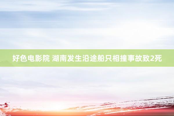 好色电影院 湖南发生沿途船只相撞事故致2死