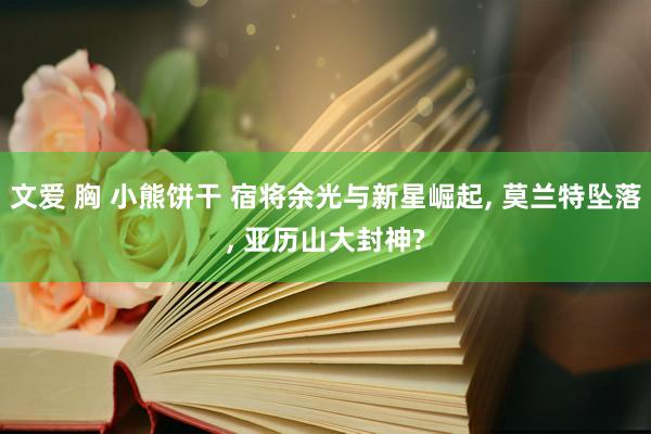 文爱 胸 小熊饼干 宿将余光与新星崛起， 莫兰特坠落， 亚历山大封神?