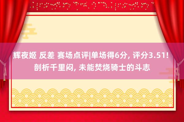 辉夜姬 反差 赛场点评|单场得6分， 评分3.51! 剖析千里闷， 未能焚烧骑士的斗志