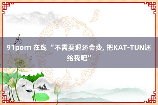 91porn 在线 “不需要退还会费， 把KAT-TUN还给我吧”