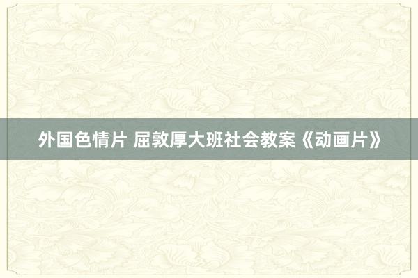 外国色情片 屈敦厚大班社会教案《动画片》