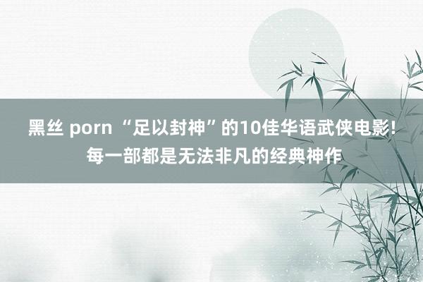 黑丝 porn “足以封神”的10佳华语武侠电影! 每一部都是无法非凡的经典神作