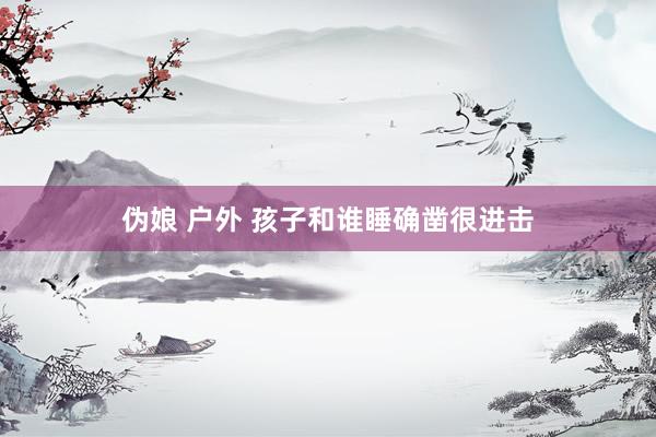 伪娘 户外 孩子和谁睡确凿很进击