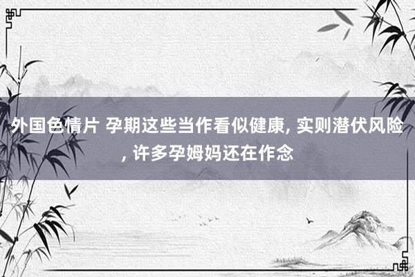 外国色情片 孕期这些当作看似健康， 实则潜伏风险， 许多孕姆妈还在作念