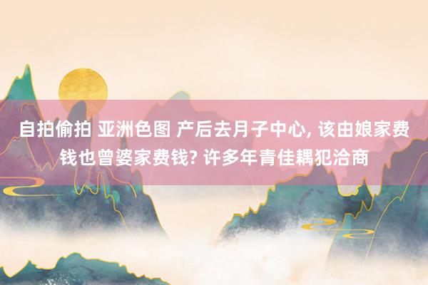 自拍偷拍 亚洲色图 产后去月子中心， 该由娘家费钱也曾婆家费钱? 许多年青佳耦犯洽商