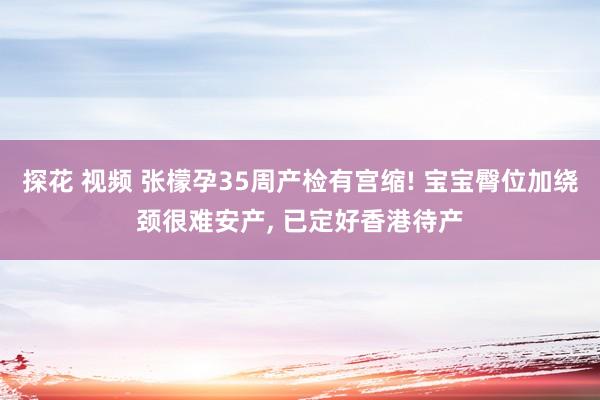 探花 视频 张檬孕35周产检有宫缩! 宝宝臀位加绕颈很难安产， 已定好香港待产