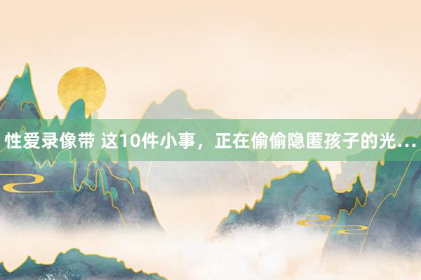 性爱录像带 这10件小事，正在偷偷隐匿孩子的光…