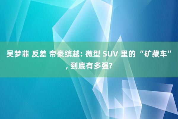 吴梦菲 反差 帝豪缤越: 微型 SUV 里的 “矿藏车”， 到底有多强?