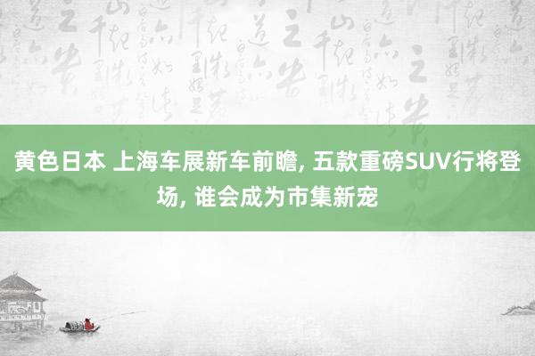 黄色日本 上海车展新车前瞻， 五款重磅SUV行将登场， 谁会成为市集新宠