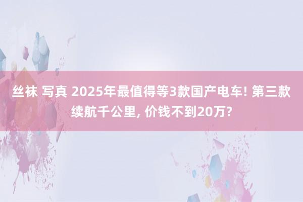 丝袜 写真 2025年最值得等3款国产电车! 第三款续航千公里， 价钱不到20万?