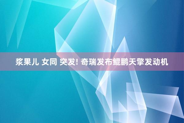 浆果儿 女同 突发! 奇瑞发布鲲鹏天擎发动机
