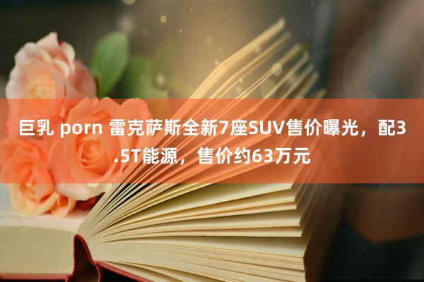 巨乳 porn 雷克萨斯全新7座SUV售价曝光，配3.5T能源，售价约63万元