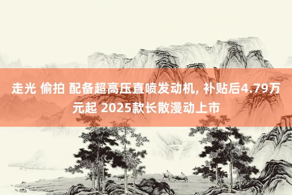 走光 偷拍 配备超高压直喷发动机， 补贴后4.79万元起 2025款长散漫动上市