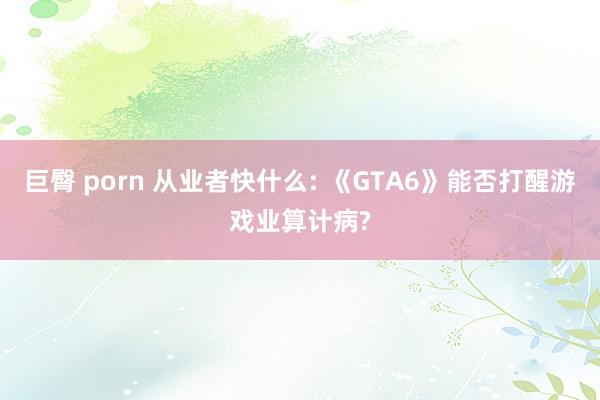 巨臀 porn 从业者快什么: 《GTA6》能否打醒游戏业算计病?