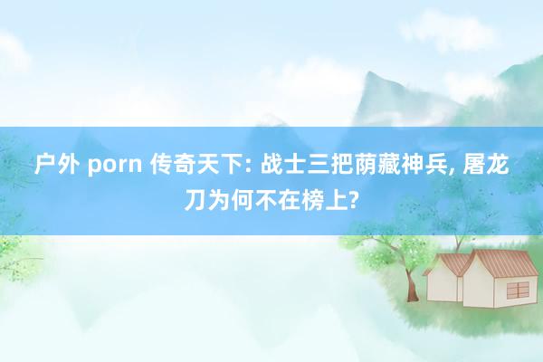 户外 porn 传奇天下: 战士三把荫藏神兵， 屠龙刀为何不在榜上?