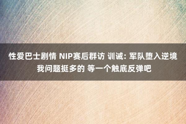 性爱巴士剧情 NIP赛后群访 训诫: 军队堕入逆境 我问题挺多的 等一个触底反弹吧