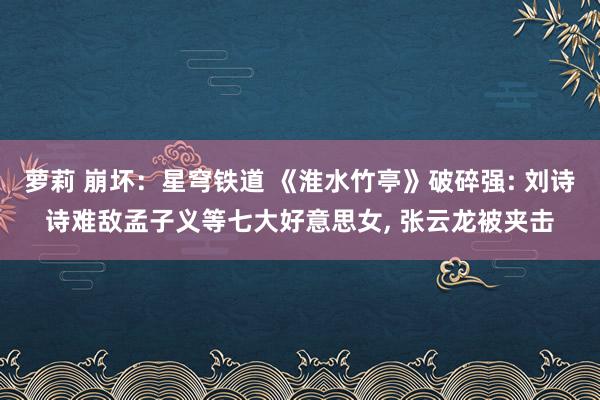 萝莉 崩坏：星穹铁道 《淮水竹亭》破碎强: 刘诗诗难敌孟子义等七大好意思女， 张云龙被夹击