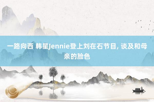 一路向西 韩星Jennie登上刘在石节目， 谈及和母亲的脸色