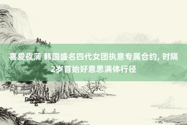 喜爱夜蒲 韩国盛名四代女团执意专属合约， 时隔2岁首始好意思满体行径