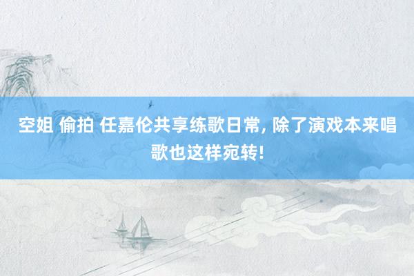 空姐 偷拍 任嘉伦共享练歌日常， 除了演戏本来唱歌也这样宛转!