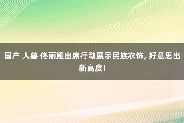 国产 人兽 佟丽娅出席行动展示民族衣饰， 好意思出新高度!