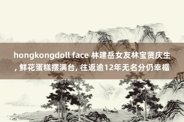 hongkongdoll face 林建岳女友林宝贤庆生， 鲜花蛋糕摆满台， 往返逾12年无名分仍幸福