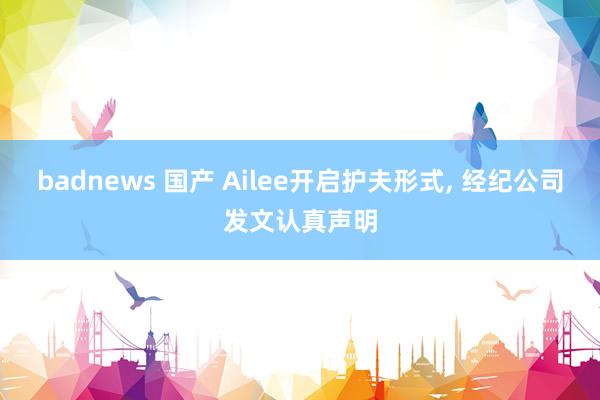 badnews 国产 Ailee开启护夫形式， 经纪公司发文认真声明