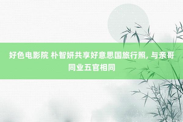 好色电影院 朴智妍共享好意思国旅行照， 与亲哥同业五官相同