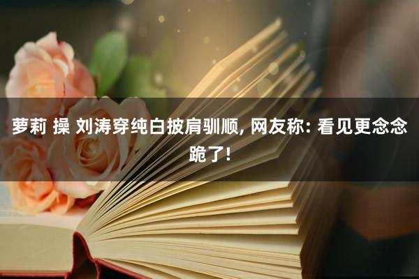 萝莉 操 刘涛穿纯白披肩驯顺， 网友称: 看见更念念跪了!