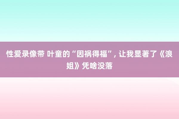 性爱录像带 叶童的“因祸得福”， 让我显著了《浪姐》凭啥没落
