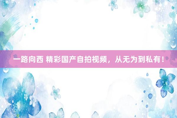 一路向西 精彩国产自拍视频，从无为到私有！