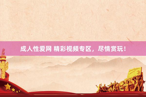 成人性爱网 精彩视频专区，尽情赏玩！