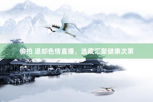 偷拍 退却色情直播，选藏汇聚健康次第
