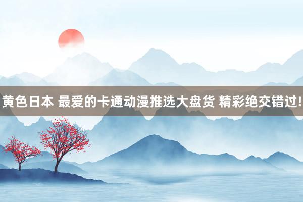 黄色日本 最爱的卡通动漫推选大盘货 精彩绝交错过!