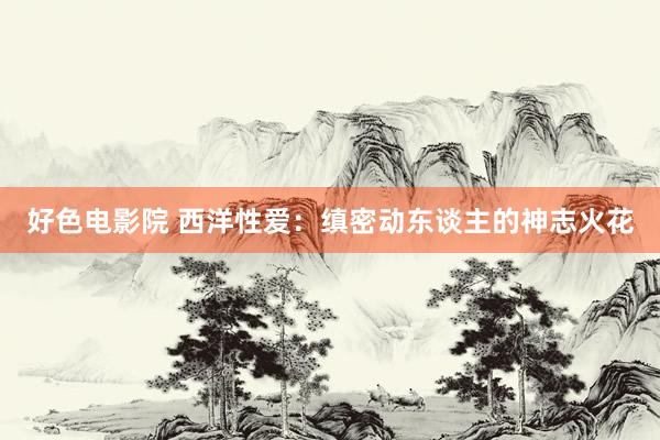 好色电影院 西洋性爱：缜密动东谈主的神志火花