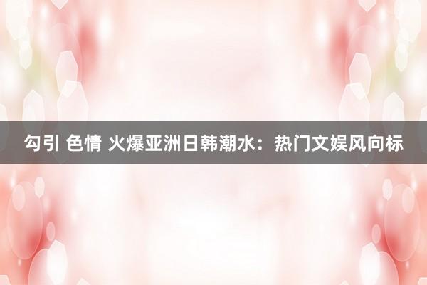 勾引 色情 火爆亚洲日韩潮水：热门文娱风向标