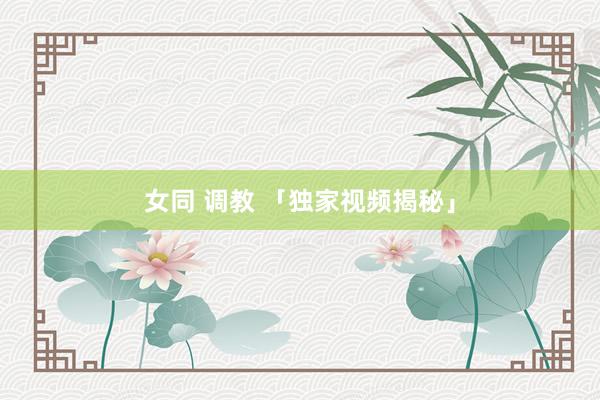 女同 调教 「独家视频揭秘」