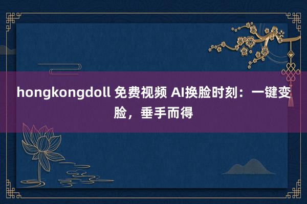 hongkongdoll 免费视频 AI换脸时刻：一键变脸，垂手而得