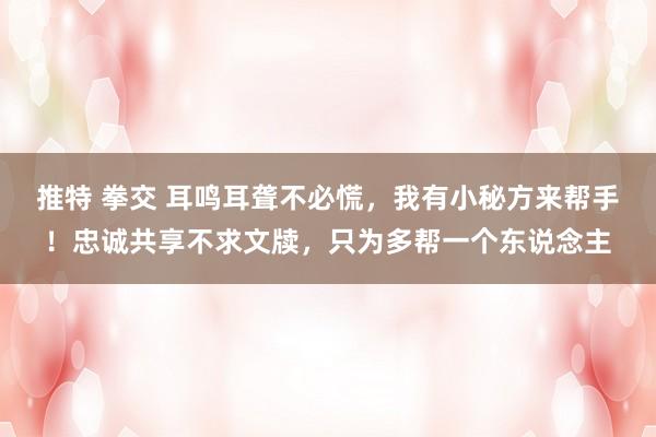 推特 拳交 耳鸣耳聋不必慌，我有小秘方来帮手！忠诚共享不求文牍，只为多帮一个东说念主
