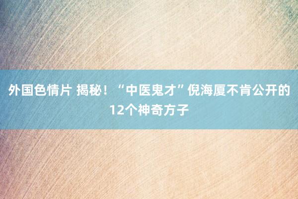 外国色情片 揭秘！“中医鬼才”倪海厦不肯公开的12个神奇方子