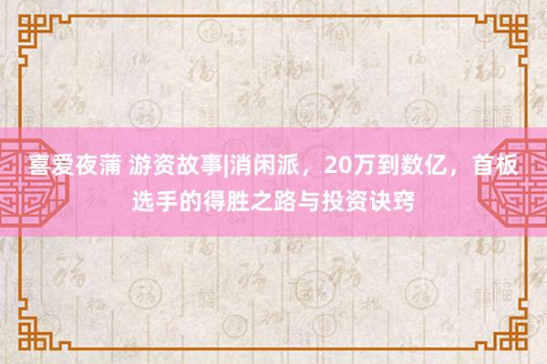 喜爱夜蒲 游资故事|消闲派，20万到数亿，首板选手的得胜之路与投资诀窍