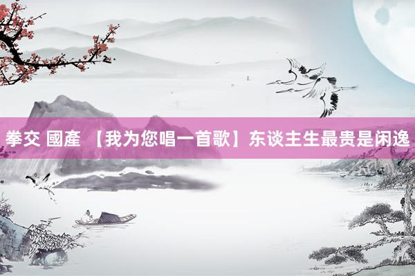 拳交 國產 【我为您唱一首歌】东谈主生最贵是闲逸