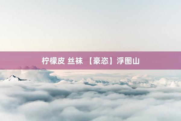 柠檬皮 丝袜 【豪恣】浮图山
