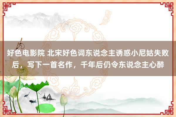 好色电影院 北宋好色词东说念主诱惑小尼姑失败后，写下一首名作，千年后仍令东说念主心醉