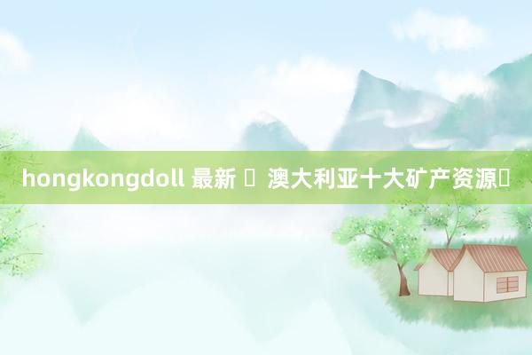 hongkongdoll 最新 ‌澳大利亚十大矿产资源‌