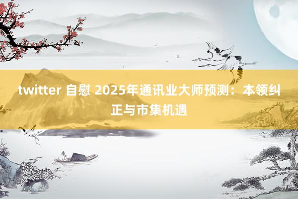 twitter 自慰 2025年通讯业大师预测：本领纠正与市集机遇