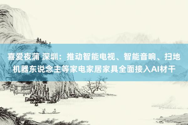 喜爱夜蒲 深圳：推动智能电视、智能音响、扫地机器东说念主等家电家居家具全面接入AI材干