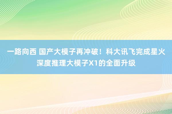 一路向西 国产大模子再冲破！科大讯飞完成星火深度推理大模子X1的全面升级