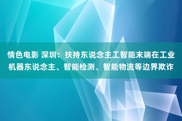 情色电影 深圳：扶持东说念主工智能末端在工业机器东说念主、智能检测、智能物流等边界欺诈