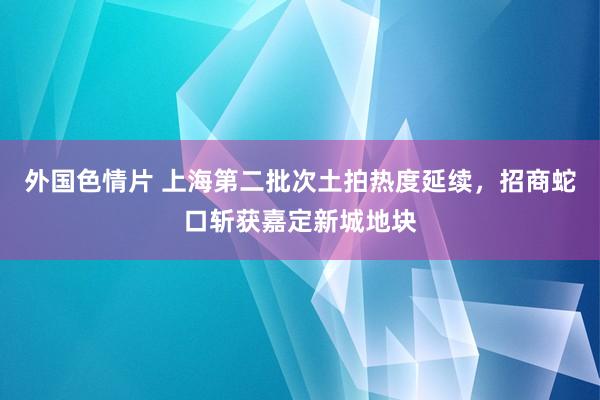 外国色情片 上海第二批次土拍热度延续，招商蛇口斩获嘉定新城地块